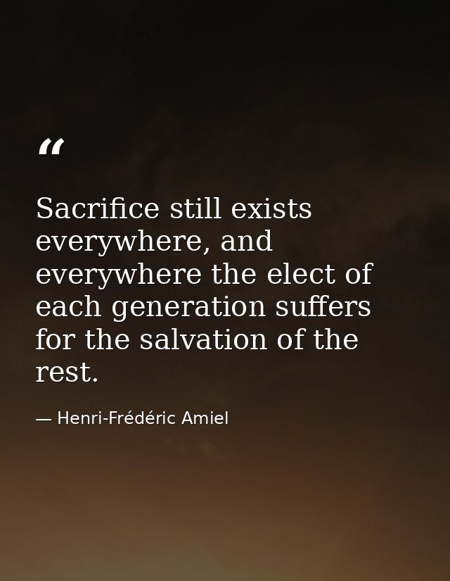 Sacrifice still exists everywhere, and everywhere the elect of each generation suffers for the salvation of the rest. — Henri-Frédéric Amiel