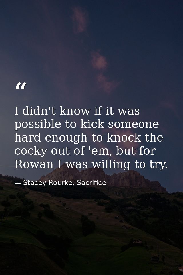 I didn't know if it was possible to kick someone hard enough to knock the cocky out of 'em, but for Rowan I was willing  — Stacey Rourke, Sacrifice