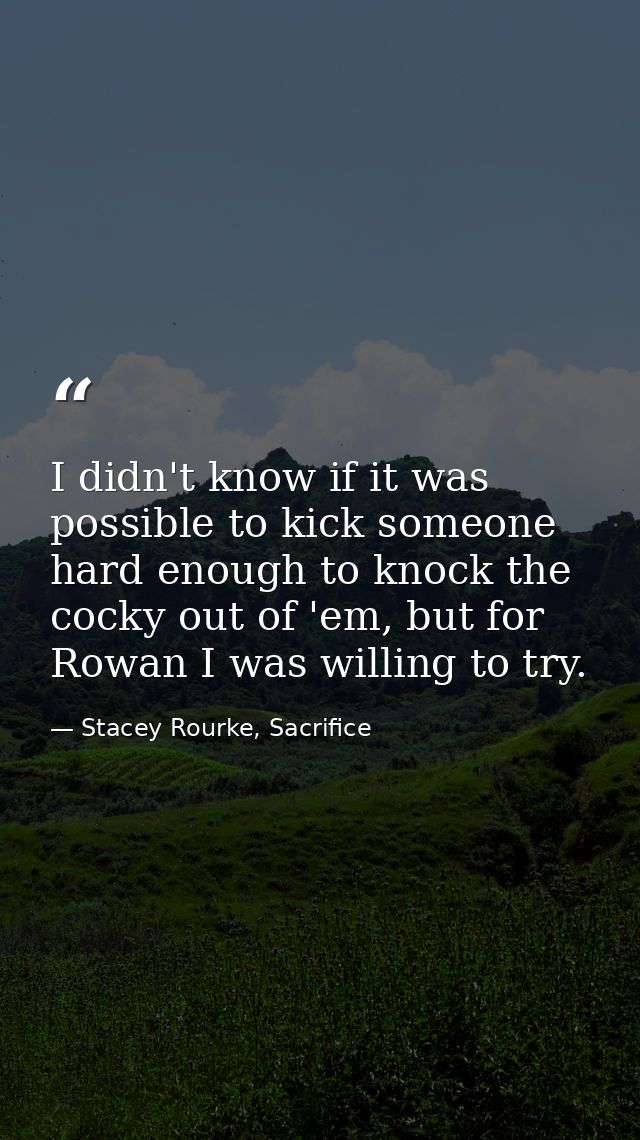 I didn't know if it was possible to kick someone hard enough to knock the cocky out of 'em, but for Rowan I was willing  — Stacey Rourke, Sacrifice
