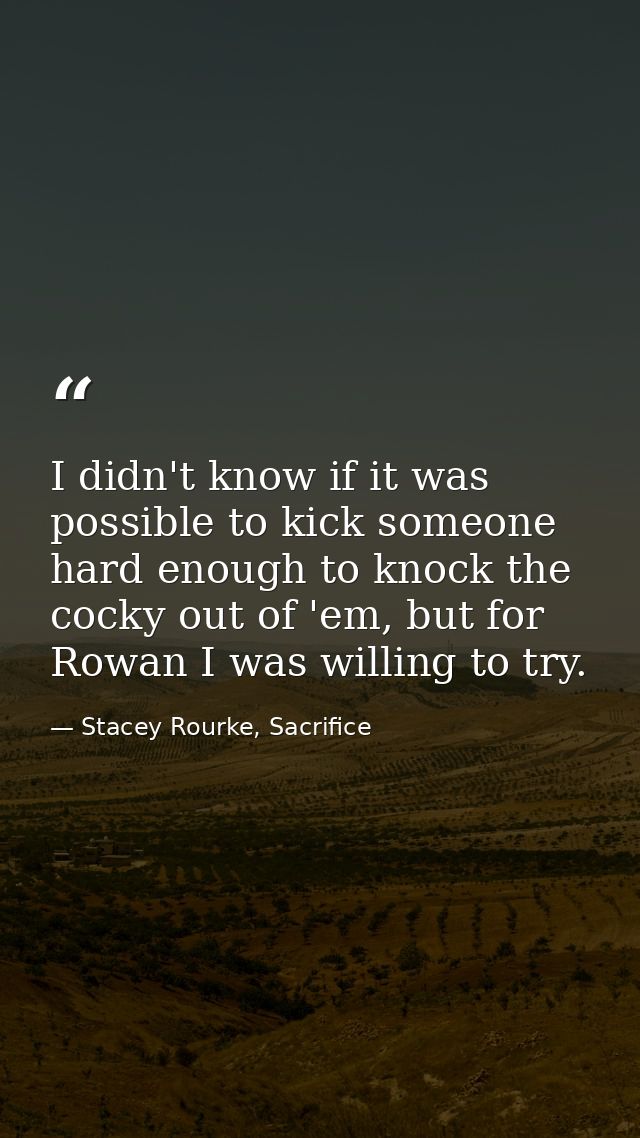 I didn't know if it was possible to kick someone hard enough to knock the cocky out of 'em, but for Rowan I was willing  — Stacey Rourke, Sacrifice