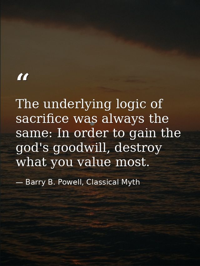The underlying logic of sacrifice was always the same: In order to gain the god's goodwill, destroy what you value most. — Barry B. Powell, Classical Myth