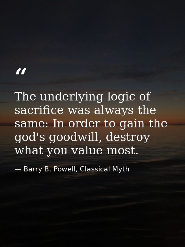 The underlying logic of sacrifice was always the same: In order to gain the god's goodwill, destroy what you value most. — Barry B. Powell, Classical Myth