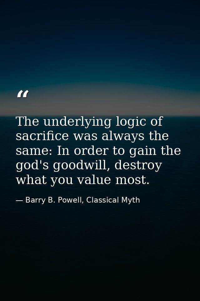 The underlying logic of sacrifice was always the same: In order to gain the god's goodwill, destroy what you value most. — Barry B. Powell, Classical Myth