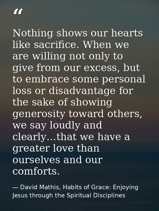 Nothing shows our hearts like sacrifice. When we are willing not only to give from our excess, but to embrace some perso — David Mathis, Habits of Grace: Enjoying Jesus through the Spiritual Disciplines