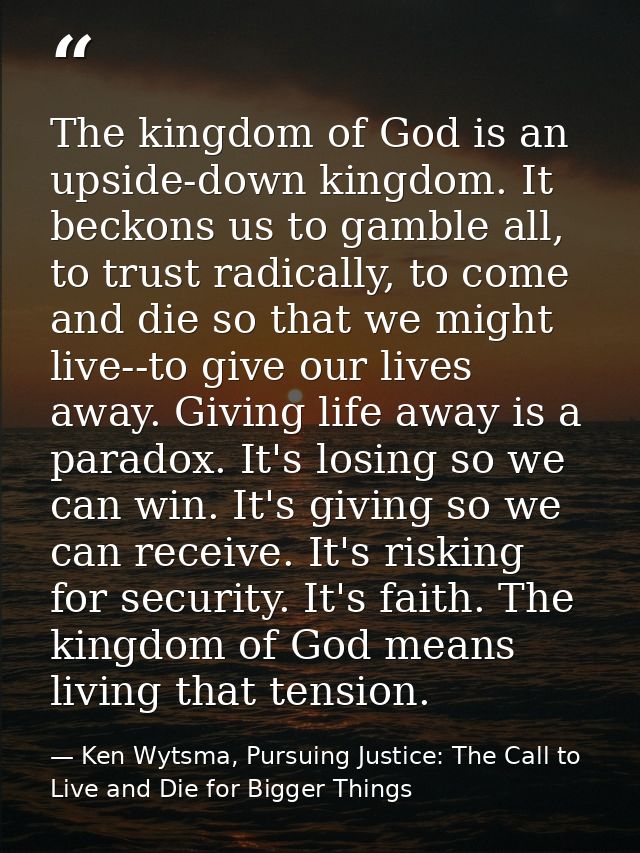 The kingdom of God is an upside-down kingdom. It beckons us to gamble all, to trust radically, to come and die so that w — Ken Wytsma, Pursuing Justice: The Call to Live and Die for Bigger Things