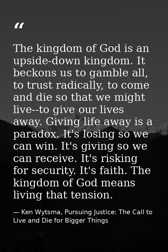 The kingdom of God is an upside-down kingdom. It beckons us to gamble all, to trust radically, to come and die so that w — Ken Wytsma, Pursuing Justice: The Call to Live and Die for Bigger Things