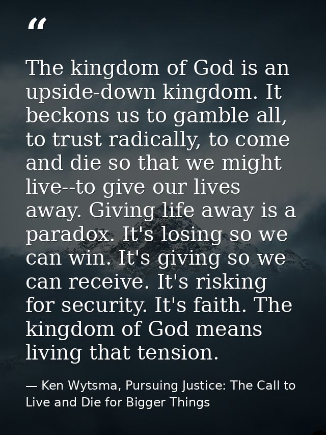 The kingdom of God is an upside-down kingdom. It beckons us to gamble all, to trust radically, to come and die so that w — Ken Wytsma, Pursuing Justice: The Call to Live and Die for Bigger Things