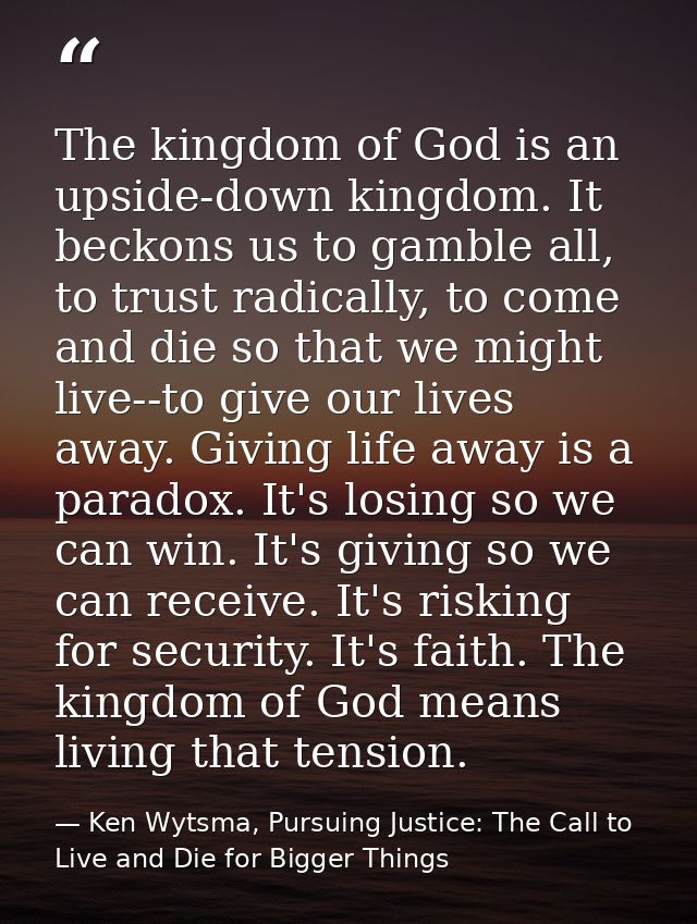 The kingdom of God is an upside-down kingdom. It beckons us to gamble all, to trust radically, to come and die so that w — Ken Wytsma, Pursuing Justice: The Call to Live and Die for Bigger Things