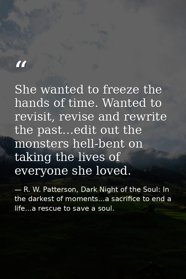 She wanted to freeze the hands of time. Wanted to revisit, revise and rewrite the past…edit out the monsters hell-bent o — R. W. Patterson, Dark Night of the Soul: In the darkest of moments...a sacrifice to end a life...a rescue to save a soul.