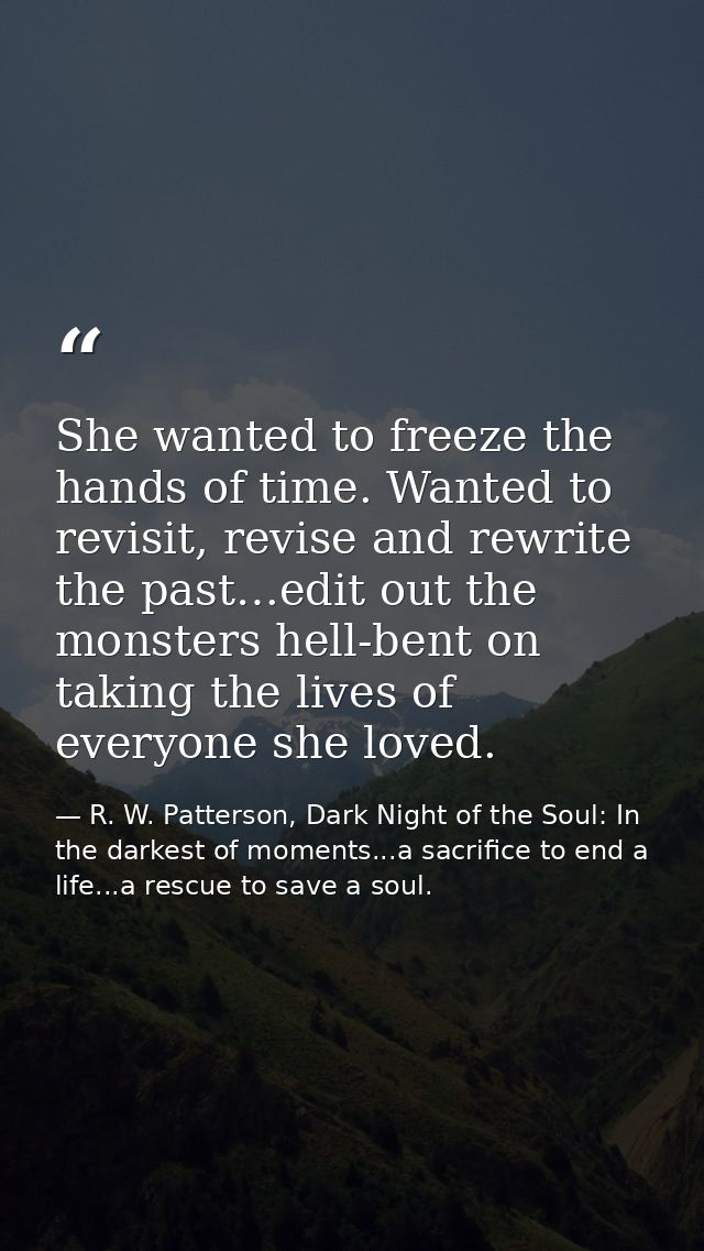 She wanted to freeze the hands of time. Wanted to revisit, revise and rewrite the past…edit out the monsters hell-bent o — R. W. Patterson, Dark Night of the Soul: In the darkest of moments...a sacrifice to end a life...a rescue to save a soul.