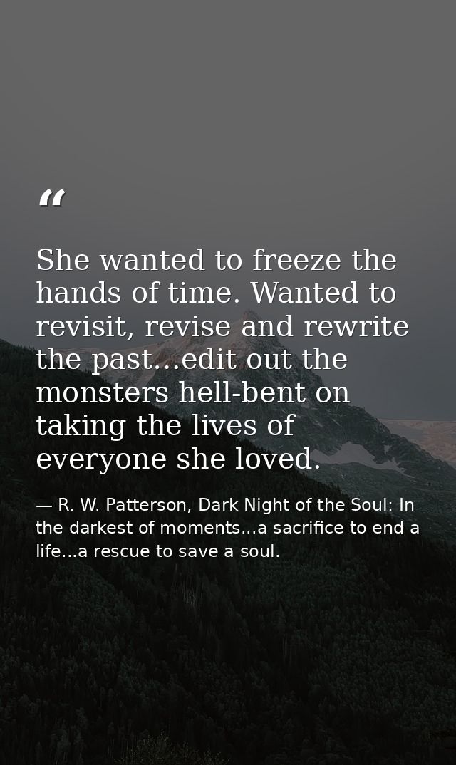 She wanted to freeze the hands of time. Wanted to revisit, revise and rewrite the past…edit out the monsters hell-bent o — R. W. Patterson, Dark Night of the Soul: In the darkest of moments...a sacrifice to end a life...a rescue to save a soul.