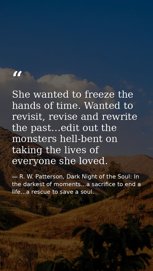 She wanted to freeze the hands of time. Wanted to revisit, revise and rewrite the past…edit out the monsters hell-bent o — R. W. Patterson, Dark Night of the Soul: In the darkest of moments...a sacrifice to end a life...a rescue to save a soul.