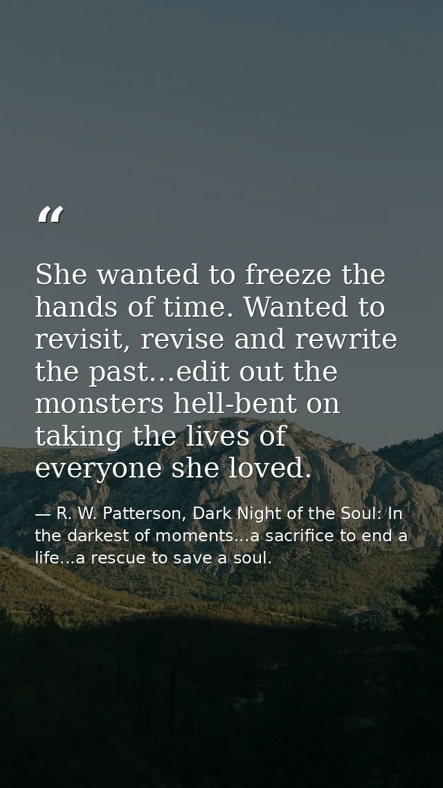 She wanted to freeze the hands of time. Wanted to revisit, revise and rewrite the past…edit out the monsters hell-bent o — R. W. Patterson, Dark Night of the Soul: In the darkest of moments...a sacrifice to end a life...a rescue to save a soul.