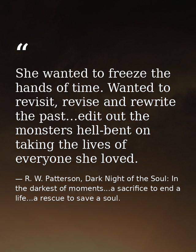 She wanted to freeze the hands of time. Wanted to revisit, revise and rewrite the past…edit out the monsters hell-bent o — R. W. Patterson, Dark Night of the Soul: In the darkest of moments...a sacrifice to end a life...a rescue to save a soul.