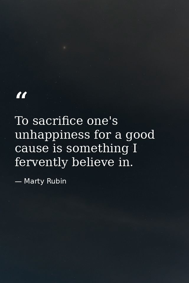 To sacrifice one's unhappiness for a good cause is something I fervently believe in. — Marty Rubin
