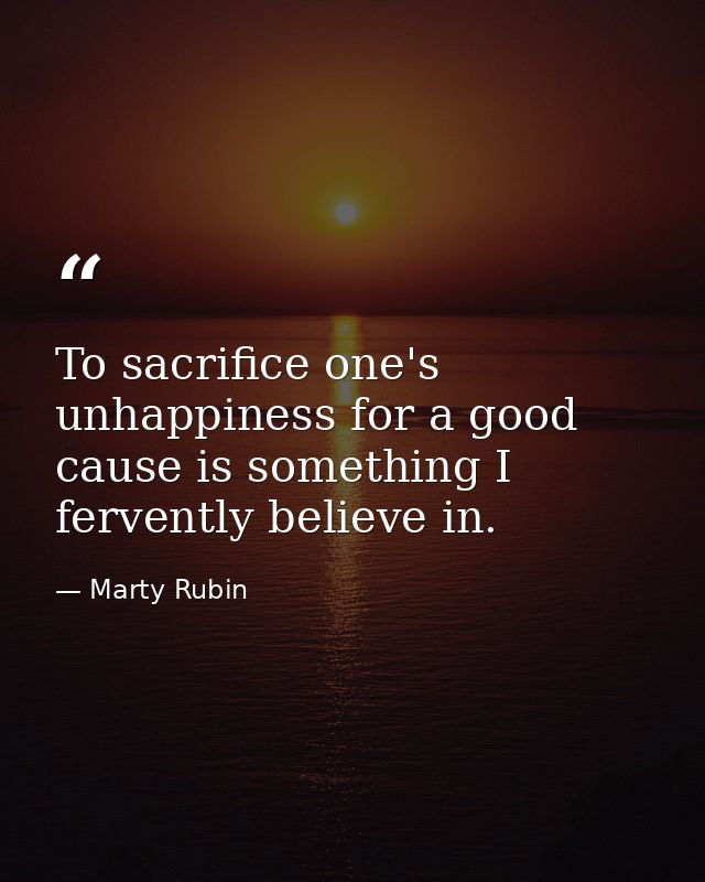 To sacrifice one's unhappiness for a good cause is something I fervently believe in. — Marty Rubin
