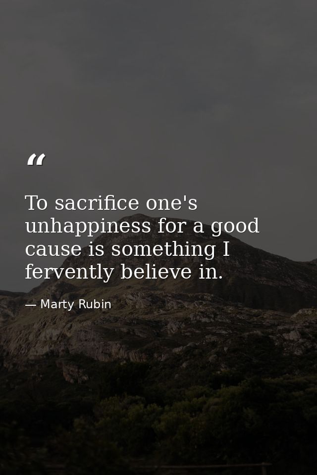 To sacrifice one's unhappiness for a good cause is something I fervently believe in. — Marty Rubin