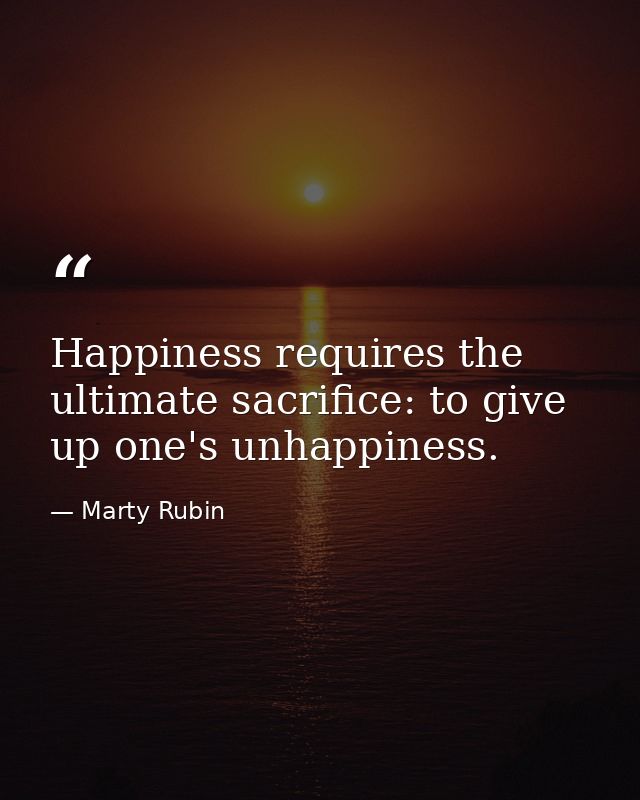 Happiness requires the ultimate sacrifice: to give up one's unhappiness. — Marty Rubin