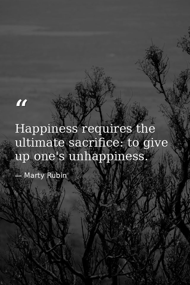 Happiness requires the ultimate sacrifice: to give up one's unhappiness. — Marty Rubin