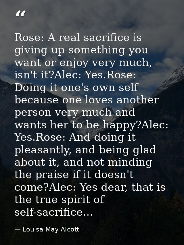 Rose: A real sacrifice is giving up something you want or enjoy very much, isn't it?Alec: Yes.Rose: Doing it one's own s — Louisa May Alcott