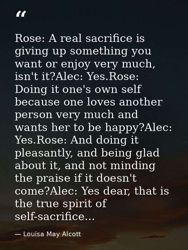 Rose: A real sacrifice is giving up something you want or enjoy very much, isn't it?Alec: Yes.Rose: Doing it one's own s — Louisa May Alcott