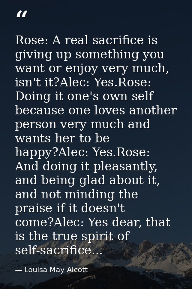 Rose: A real sacrifice is giving up something you want or enjoy very much, isn't it?Alec: Yes.Rose: Doing it one's own s — Louisa May Alcott