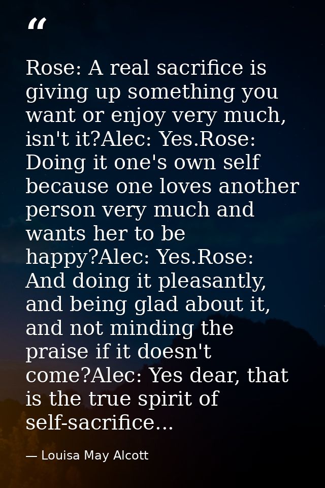 Rose: A real sacrifice is giving up something you want or enjoy very much, isn't it?Alec: Yes.Rose: Doing it one's own s — Louisa May Alcott