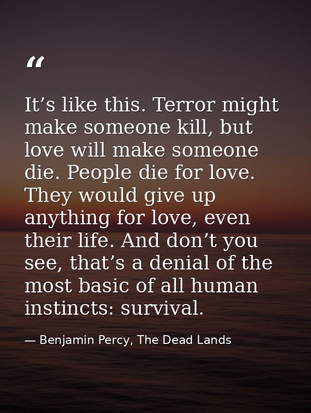 It’s like this. Terror might make someone kill, but love will make someone die. People die for love. They would give up  — Benjamin Percy, The Dead Lands