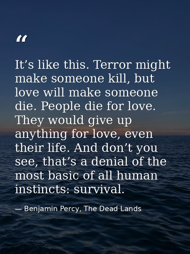 It’s like this. Terror might make someone kill, but love will make someone die. People die for love. They would give up  — Benjamin Percy, The Dead Lands
