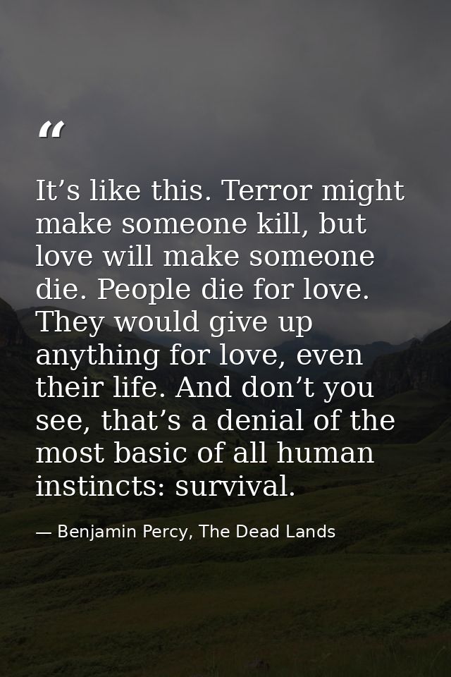 It’s like this. Terror might make someone kill, but love will make someone die. People die for love. They would give up  — Benjamin Percy, The Dead Lands