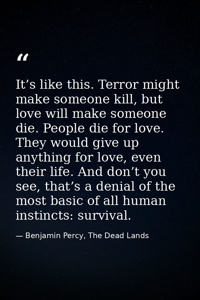 It’s like this. Terror might make someone kill, but love will make someone die. People die for love. They would give up  — Benjamin Percy, The Dead Lands