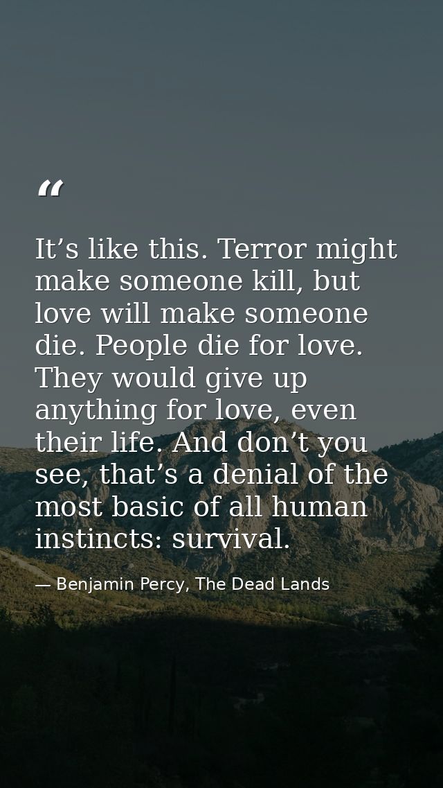 It’s like this. Terror might make someone kill, but love will make someone die. People die for love. They would give up  — Benjamin Percy, The Dead Lands