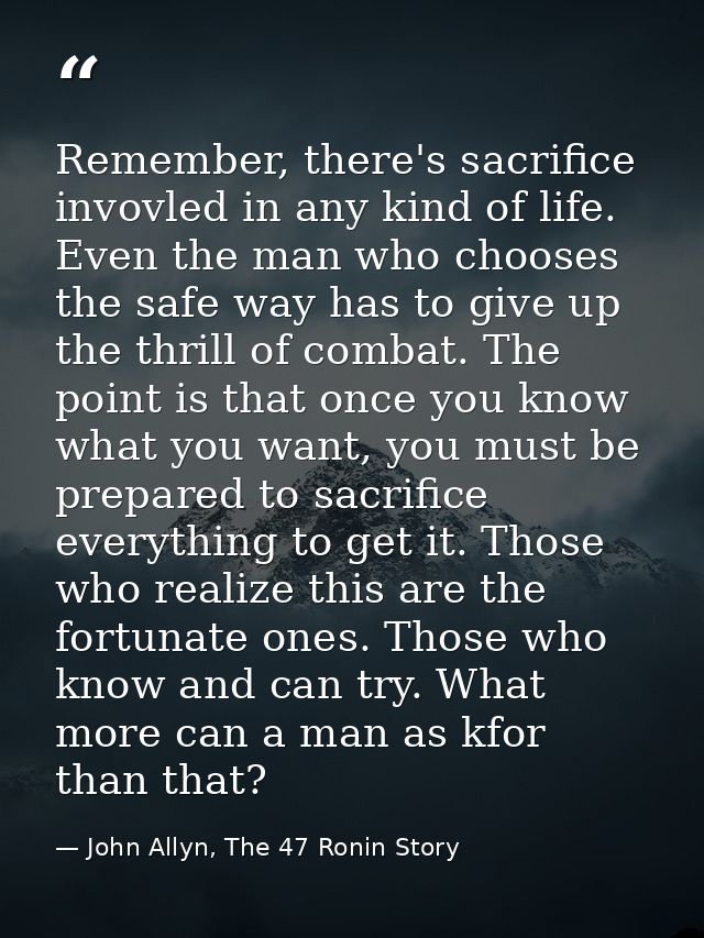 Remember, there's sacrifice invovled in any kind of life. Even the man who chooses the safe way has to give up the thril — John Allyn, The 47 Ronin Story