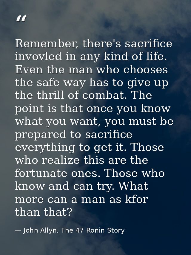 Remember, there's sacrifice invovled in any kind of life. Even the man who chooses the safe way has to give up the thril — John Allyn, The 47 Ronin Story