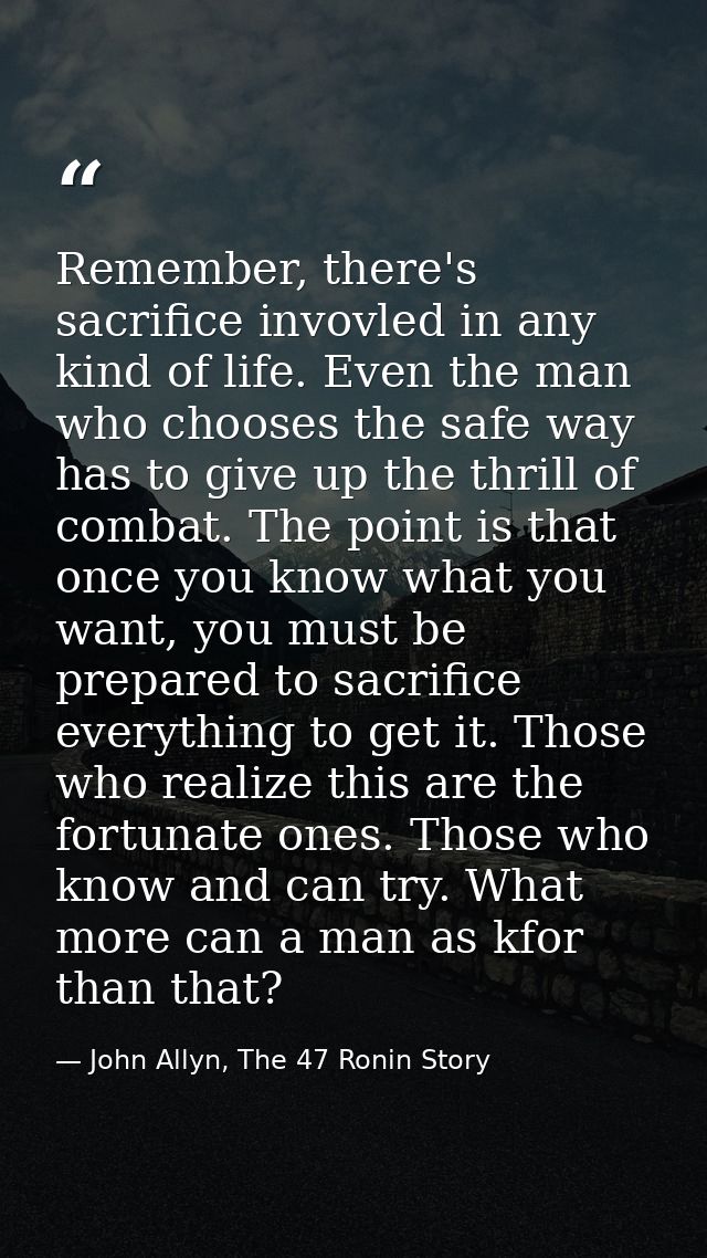 Remember, there's sacrifice invovled in any kind of life. Even the man who chooses the safe way has to give up the thril — John Allyn, The 47 Ronin Story