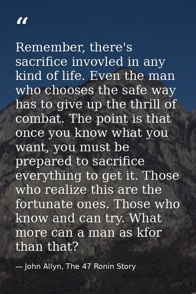 Remember, there's sacrifice invovled in any kind of life. Even the man who chooses the safe way has to give up the thril — John Allyn, The 47 Ronin Story