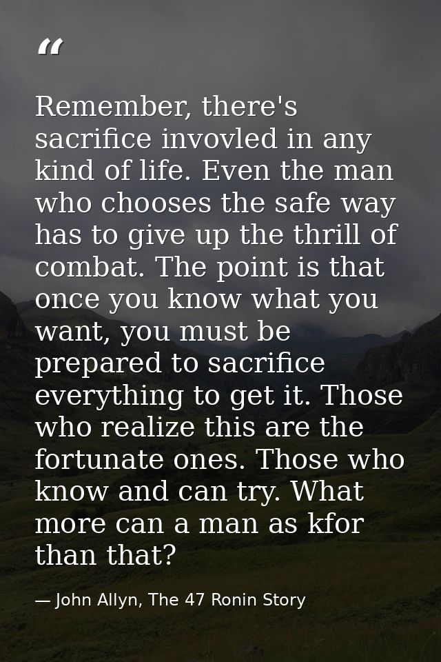 Remember, there's sacrifice invovled in any kind of life. Even the man who chooses the safe way has to give up the thril — John Allyn, The 47 Ronin Story