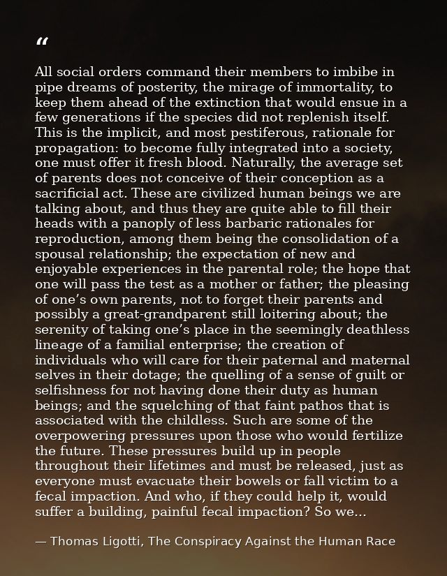 All social orders command their members to imbibe in pipe dreams of posterity, the mirage of immortality, to keep them a — Thomas Ligotti, The Conspiracy Against the Human Race