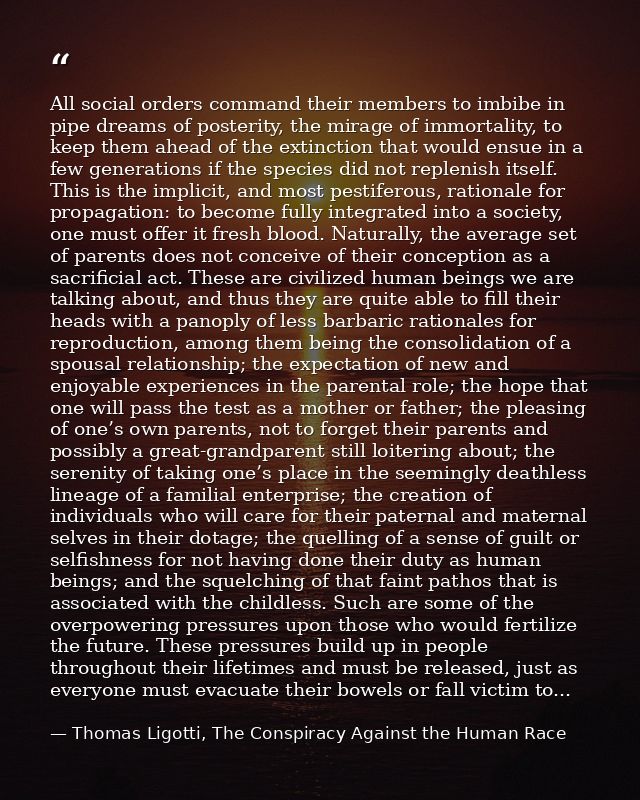 All social orders command their members to imbibe in pipe dreams of posterity, the mirage of immortality, to keep them a — Thomas Ligotti, The Conspiracy Against the Human Race