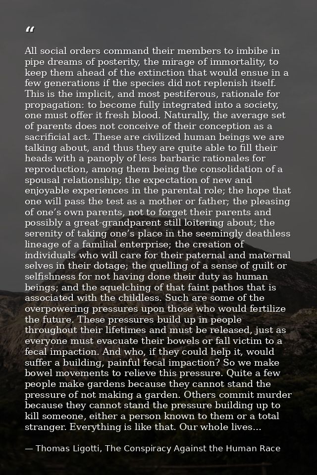 All social orders command their members to imbibe in pipe dreams of posterity, the mirage of immortality, to keep them a — Thomas Ligotti, The Conspiracy Against the Human Race