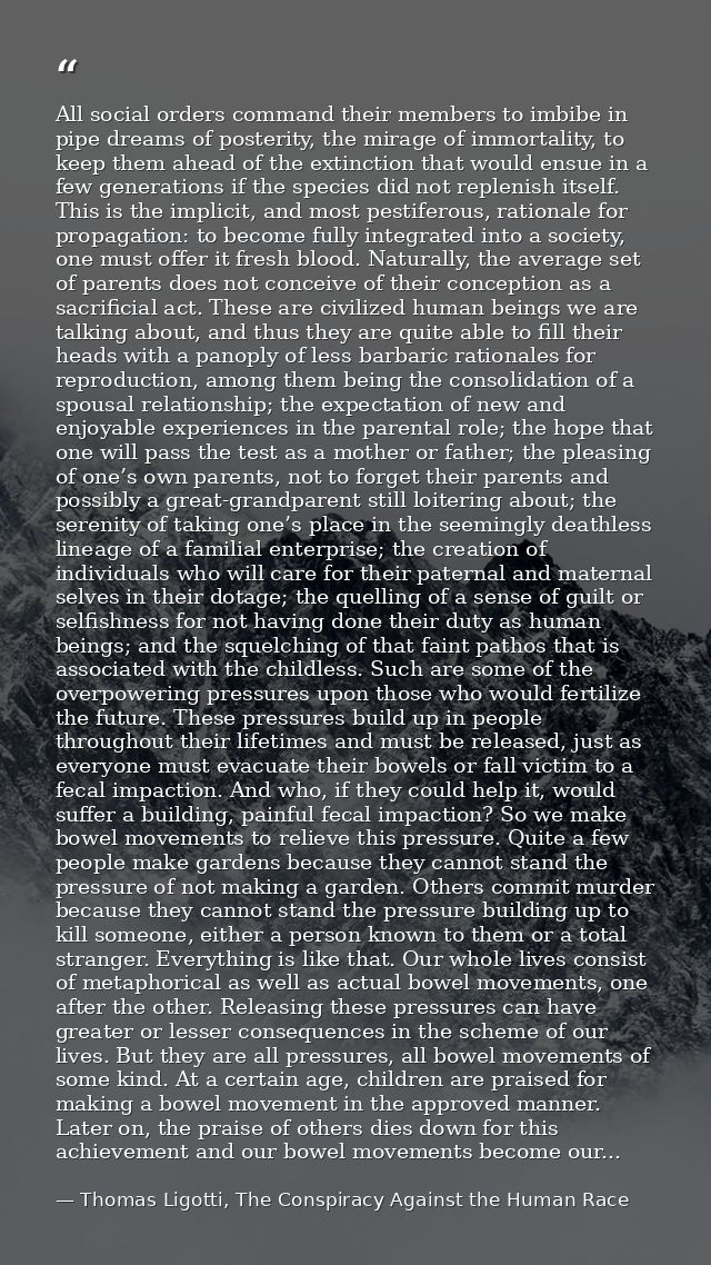 All social orders command their members to imbibe in pipe dreams of posterity, the mirage of immortality, to keep them a — Thomas Ligotti, The Conspiracy Against the Human Race