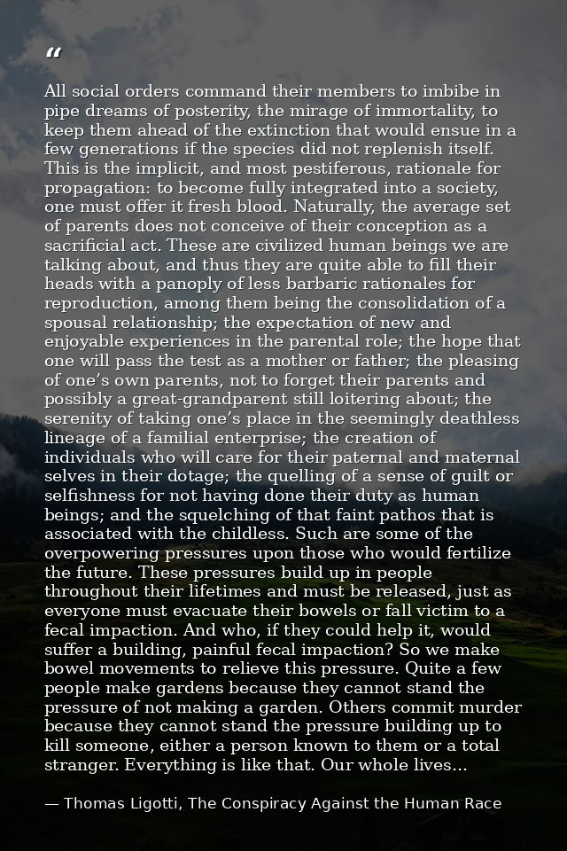 All social orders command their members to imbibe in pipe dreams of posterity, the mirage of immortality, to keep them a — Thomas Ligotti, The Conspiracy Against the Human Race