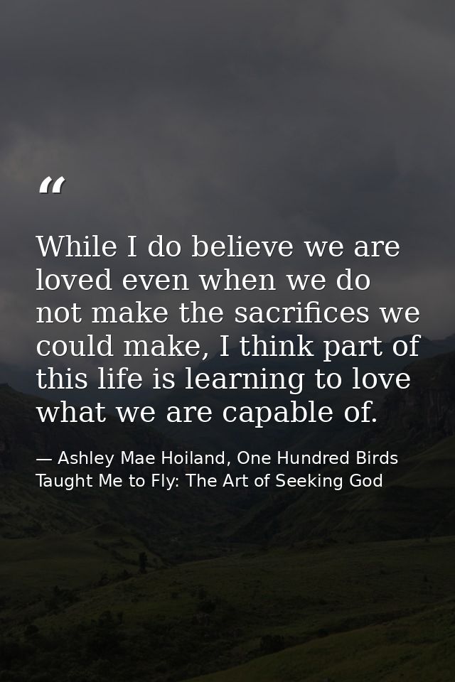 While I do believe we are loved even when we do not make the sacrifices we could make, I think part of this life is lear — Ashley Mae Hoiland, One Hundred Birds Taught Me to Fly: The Art of Seeking God
