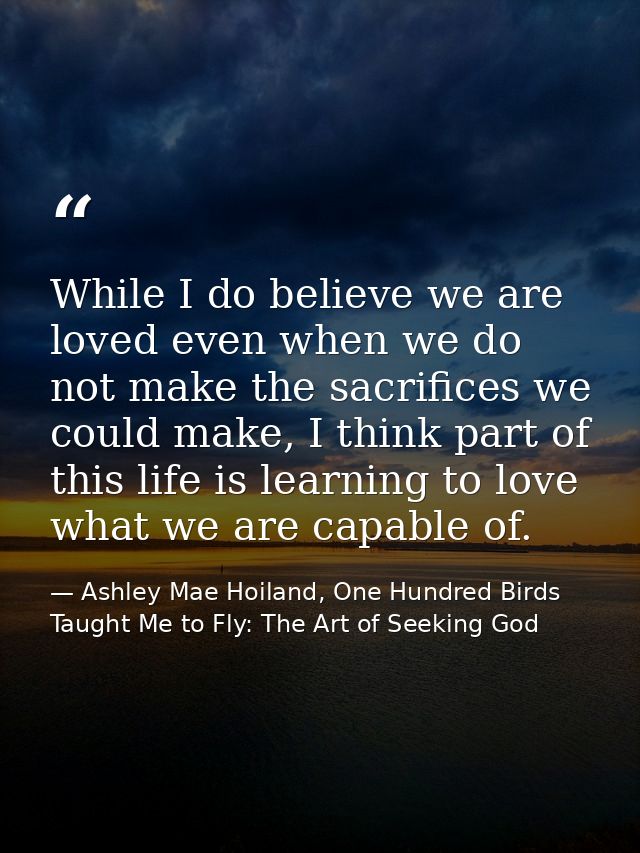 While I do believe we are loved even when we do not make the sacrifices we could make, I think part of this life is lear — Ashley Mae Hoiland, One Hundred Birds Taught Me to Fly: The Art of Seeking God