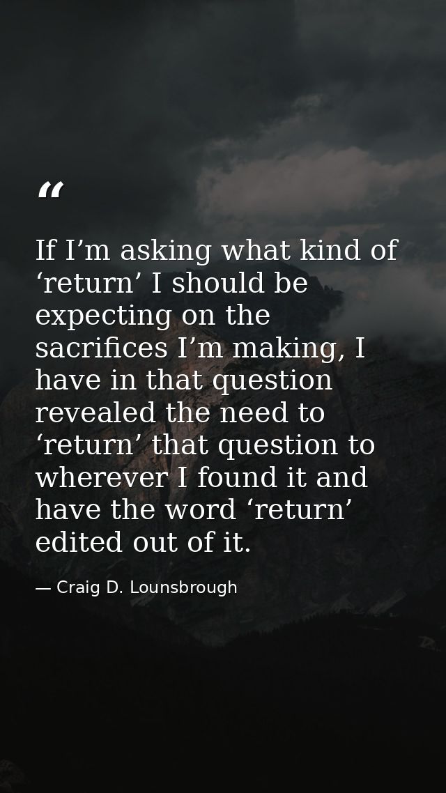 If I’m asking what kind of ‘return’ I should be expecting on the sacrifices I’m making, I have in that question revealed — Craig D. Lounsbrough