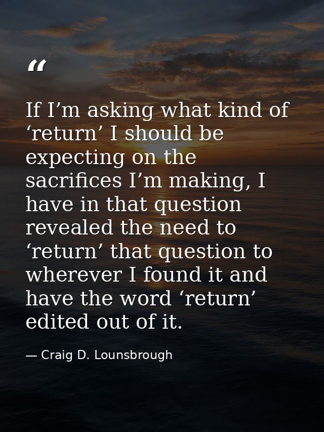If I’m asking what kind of ‘return’ I should be expecting on the sacrifices I’m making, I have in that question revealed — Craig D. Lounsbrough