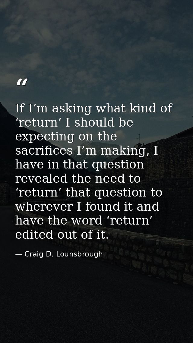 If I’m asking what kind of ‘return’ I should be expecting on the sacrifices I’m making, I have in that question revealed — Craig D. Lounsbrough