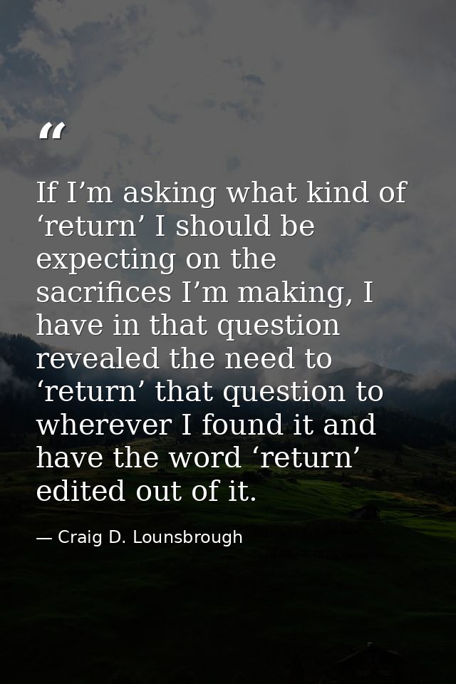 If I’m asking what kind of ‘return’ I should be expecting on the sacrifices I’m making, I have in that question revealed — Craig D. Lounsbrough