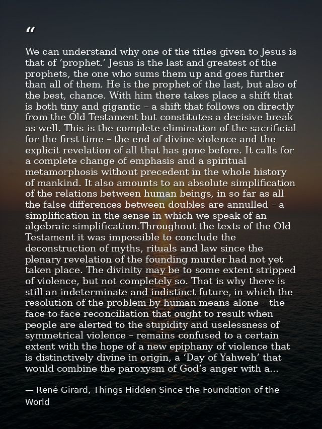 We can understand why one of the titles given to Jesus is that of ‘prophet.’ Jesus is the last and greatest of the proph — René Girard, Things Hidden Since the Foundation of the World
