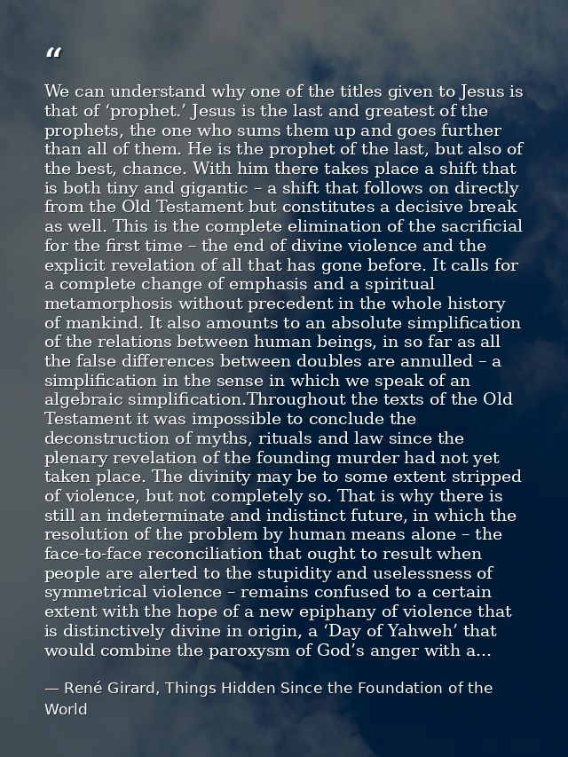 We can understand why one of the titles given to Jesus is that of ‘prophet.’ Jesus is the last and greatest of the proph — René Girard, Things Hidden Since the Foundation of the World